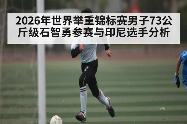 2026年世界举重锦标赛男子73公斤级石智勇参赛与印尼选手分析（kaiyun sport）