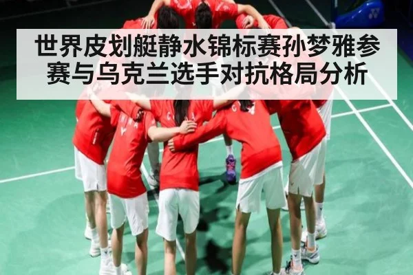世界皮划艇静水锦标赛孙梦雅参赛与乌克兰选手对抗格局分析（kaiyun sport）