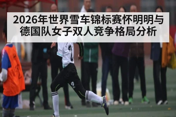 2026年世界雪车锦标赛怀明明与德国队女子双人竞争格局分析（kaiyun sport）