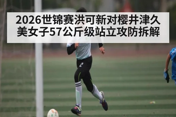 2026世锦赛洪可新对樱井津久美女子57公斤级站立攻防拆解（kaiyun sport）